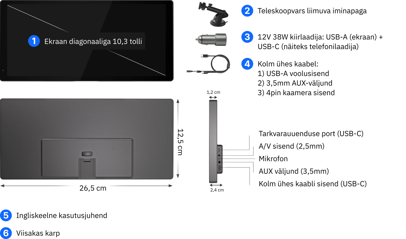 1. Ekraan diagonaaliga 10,3 tolli
2. Teleskoopvars iminapa ja geelpadjaga
3. 12V 38W kiirlaadija: USB-A (ekraan) + USB-C (näiteks telefonilaadija)
4. Kolm ühes kaabel:
1) USB-A voolusisend
2) 3,5mm AUX-väljund
3) 4pin kaamera sisend
5. Ingliskeelne kasutusjuhend
6. Viisakas karp
Ekraani mõõtmed: laius 26,5 cm, kõrgus 12,5 cm, paksus 1,2cm ja 2,4cm koos tagumise paksema osaga all keskel (portide ja kinnituse ala)
Pordid: tarkvarauuenduse port (USB-C), A/V sisend (2,5mm), mikrofon, AUX väljund (3,5mm), kolm ühes kaabli sisend (USB-C)